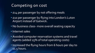 Competing on cost
• £14 per passenger by not offering meals
• £10 per passenger by flying into London’s Luton
Airport instead of Gatwick.
• No business class- more overall seating capacity
• Internet sales
• Avoided computer reservation systems and travel
agents (added 25% of total operating costs)
• Increased the flying hours from 6 hours per day to
11.5 hours.
 