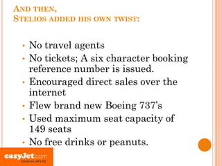 AND THEN,
STELIOS ADDED HIS OWN TWIST:


 •   No travel agents
 •   No tickets; A six character booking
     reference number is issued.
 •   Encouraged direct sales over the
     internet
 •   Flew brand new Boeing 737’s
 •   Used maximum seat capacity of
     149 seats
 •   No free drinks or peanuts.
 