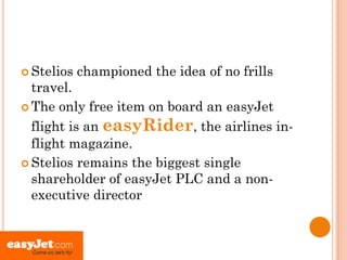  Stelios   championed the idea of no frills
  travel.
 The only free item on board an easyJet

  flight is an easyRider, the airlines in-
  flight magazine.
 Stelios remains the biggest single
  shareholder of easyJet PLC and a non-
  executive director
 