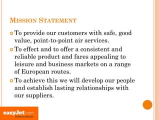 MISSION STATEMENT
 To  provide our customers with safe, good
  value, point-to-point air services.
 To effect and to offer a consistent and
  reliable product and fares appealing to
  leisure and business markets on a range
  of European routes.
 To achieve this we will develop our people
  and establish lasting relationships with
  our suppliers.
 