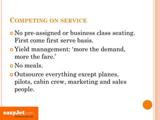 COMPETING ON SERVICE
 No  pre-assigned or business class seating.
  First come first serve basis.
 Yield management: ‘more the demand,
  more the fare.’
 No meals.

 Outsource everything except planes,
  pilots, cabin crew, marketing and sales
  people.
 