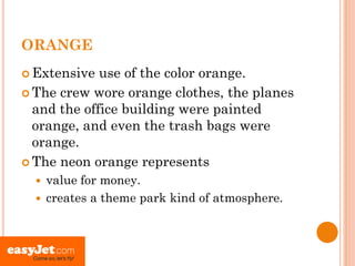 ORANGE
 Extensive  use of the color orange.
 The crew wore orange clothes, the planes
  and the office building were painted
  orange, and even the trash bags were
  orange.
 The neon orange represents
   value for money.
   creates a theme park kind of atmosphere.
 