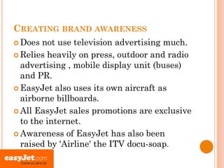 CREATING BRAND AWARENESS
 Does  not use television advertising much.
 Relies heavily on press, outdoor and radio
  advertising , mobile display unit (buses)
  and PR.
 EasyJet also uses its own aircraft as
  airborne billboards.
 All EasyJet sales promotions are exclusive
  to the internet.
 Awareness of EasyJet has also been
  raised by 'Airline' the ITV docu-soap.
 
