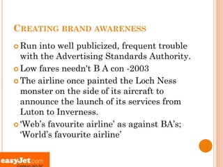 CREATING BRAND AWARENESS
 Run into well publicized, frequent trouble
  with the Advertising Standards Authority.
 Low fares needn't B A con -2003

 The airline once painted the Loch Ness
  monster on the side of its aircraft to
  announce the launch of its services from
  Luton to Inverness.
 'Web’s favourite airline’ as against BA’s;
  ‘World’s favourite airline’
 