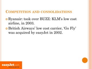 COMPETITION AND CONSOLIDATIONS
 Ryanair:   took over BUZZ: KLM’s low cost
  airline, in 2003.
 British Airways’ low cost carrier, ‘Go Fly’
  was acquired by easyJet in 2002.
 