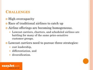 CHALLENGES
 High overcapacity
 Race of traditional airlines to catch up

 Airline offerings are becoming homogeneous.
       Lowcost carriers, charters, and scheduled airlines are
        battling for many of the same price-sensitive
        customer groups.
   Lowcost carriers need to pursue three strategies:
     cost leadership,
     differentiation, and
     diversification.
 