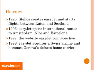 HISTORY
 1995:  Stelios creates easyJet and starts
  flights between Luton and Scotland
 1996: easyJet opens international routes
  to Amsterdam, Nice and Barcelona
 1997: the website easyJet.com goes live

 1998: easyJet acquires a Swiss airline and
  becomes Geneva’s defacto home carrier
 