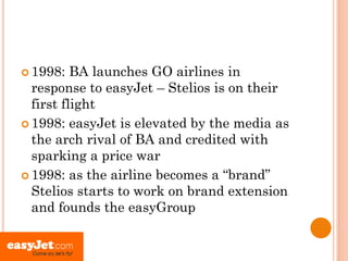  1998:   BA launches GO airlines in
  response to easyJet – Stelios is on their
  first flight
 1998: easyJet is elevated by the media as
  the arch rival of BA and credited with
  sparking a price war
 1998: as the airline becomes a “brand”
  Stelios starts to work on brand extension
  and founds the easyGroup
 