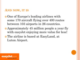 AND NOW, IT IS
 One of Europe’s leading airlines with
  some 170 aircraft flying over 400 routes
  between 103 airports in 26 countries.
 Approximately 45 million people a year fly
  with easyJet enjoying more value for less!
 The airline is based at EasyLand, at
  Luton Airport.
 