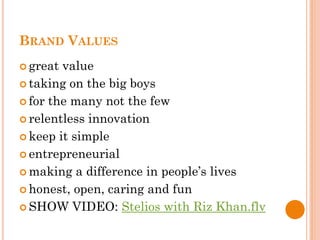 BRAND VALUES
 great value
 taking on the big boys

 for the many not the few

 relentless innovation

 keep it simple

 entrepreneurial

 making a difference in people’s lives

 honest, open, caring and fun

 SHOW VIDEO: Stelios with Riz Khan.flv
 
