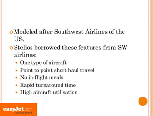  Modeled     after Southwest Airlines of the
  US.
 Stelios borrowed these features from SW
  airlines:
     One type of aircraft
     Point to point short haul travel
     No in-flight meals
     Rapid turnaround time
     High aircraft utilisation
 