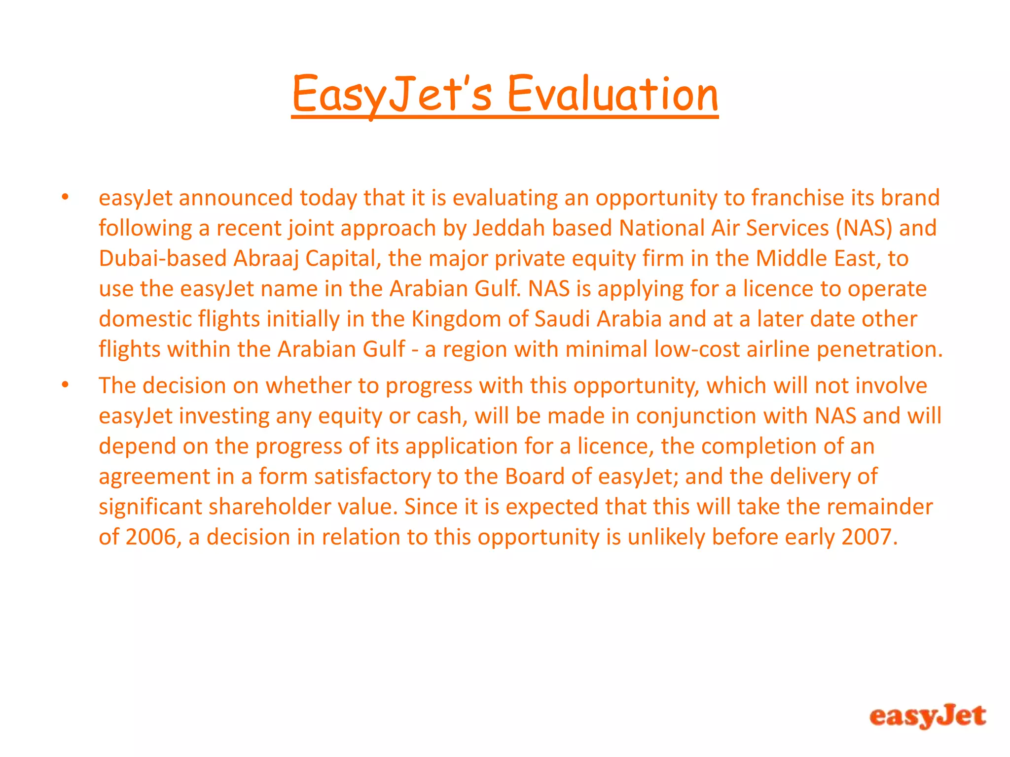 easyJet announced today that it is evaluating an opportunity to franchise its brand following a recent joint approach by Jeddah based National Air Services (NAS) and Dubai-based Abraaj Capital, the major private equity firm in the Middle East, to use the easyJet name in the Arabian Gulf. NAS is applying for a licence to operate domestic flights initially in the Kingdom of Saudi Arabia and at a later date other flights within the Arabian Gulf - a region with minimal low-cost airline penetration. The decision on whether to progress with this opportunity, which will not involve easyJet investing any equity or cash, will be made in conjunction with NAS and will depend on the progress of its application for a licence, the completion of an agreement in a form satisfactory to the Board of easyJet; and the delivery of significant shareholder value. Since it is expected that this will take the remainder of 2006, a decision in relation to this opportunity is unlikely before early 2007.EasyJet’s Evaluation 