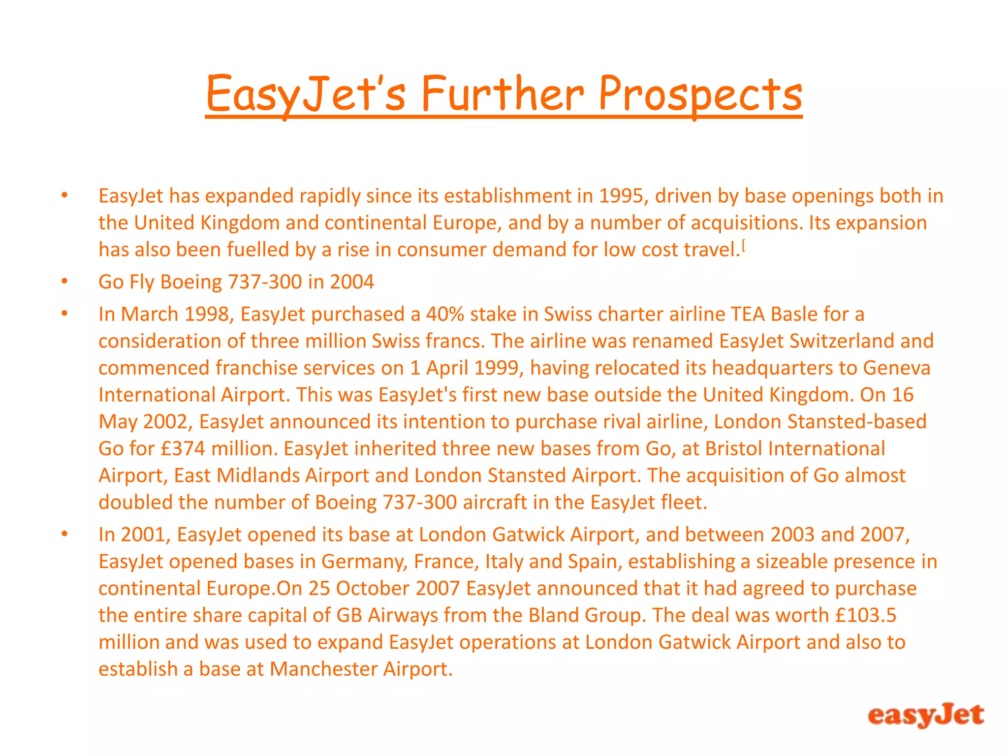 EasyJet has expanded rapidly since its establishment in 1995, driven by base openings both in the United Kingdom and continental Europe, and by a number of acquisitions. Its expansion has also been fuelled by a rise in consumer demand for low cost travel.[Go Fly Boeing 737-300 in 2004In March 1998, EasyJet purchased a 40% stake in Swiss charter airline TEA Basle for a consideration of three million Swiss francs. The airline was renamed EasyJet Switzerland and commenced franchise services on 1 April 1999, having relocated its headquarters to Geneva International Airport. This was EasyJet's first new base outside the United Kingdom. On 16 May 2002, EasyJet announced its intention to purchase rival airline, London Stansted-based Go for £374 million. EasyJet inherited three new bases from Go, at Bristol International Airport, East Midlands Airport and London Stansted Airport. The acquisition of Go almost doubled the number of Boeing 737-300 aircraft in the EasyJet fleet.In 2001, EasyJet opened its base at London Gatwick Airport, and between 2003 and 2007, EasyJet opened bases in Germany, France, Italy and Spain, establishing a sizeable presence in continental Europe.On 25 October 2007 EasyJet announced that it had agreed to purchase the entire share capital of GB Airways from the Bland Group. The deal was worth £103.5 million and was used to expand EasyJet operations at London Gatwick Airport and also to establish a base at Manchester Airport.EasyJet’s Further Prospects