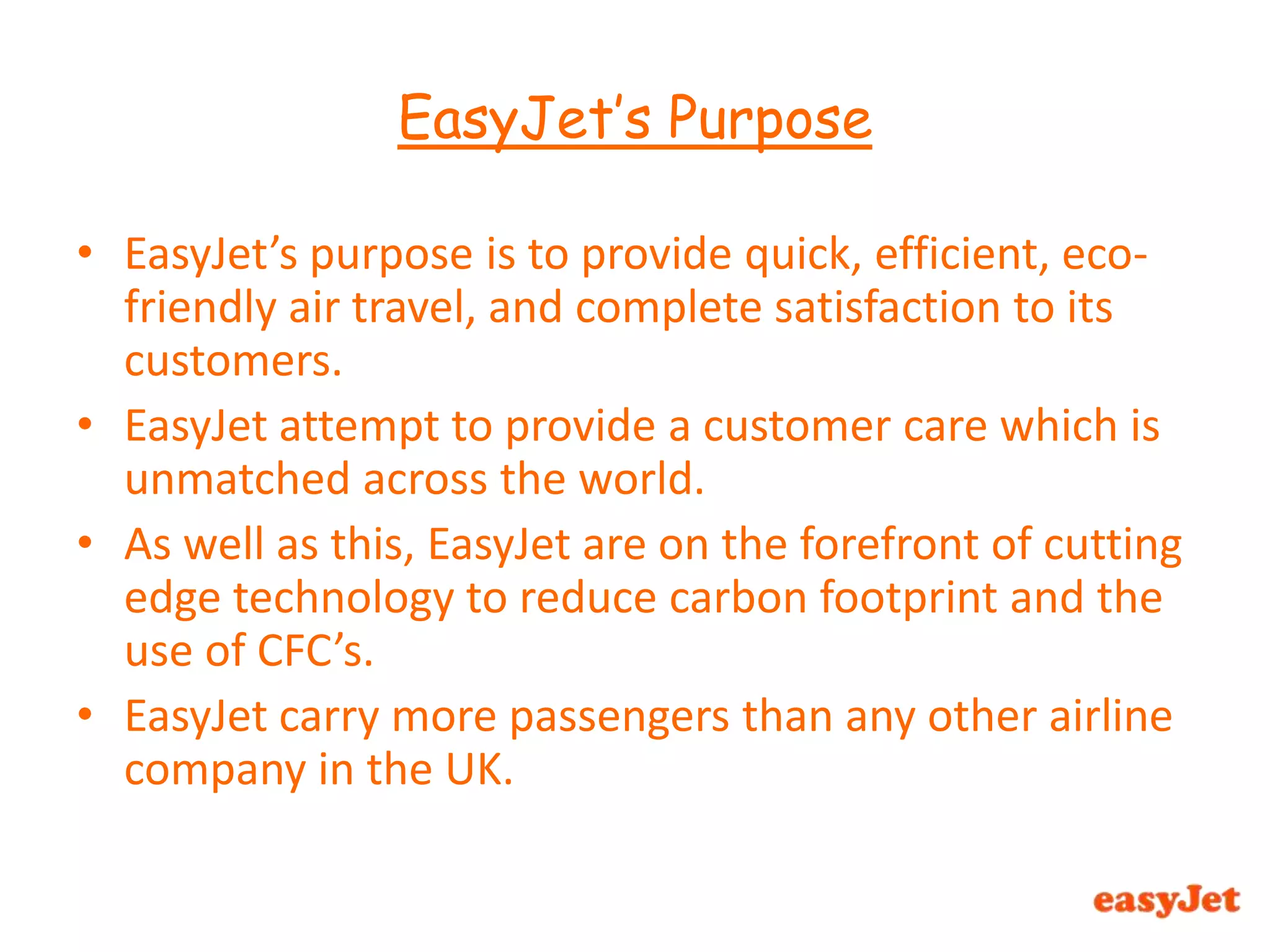 EasyJet’s Purpose EasyJet’s purpose is to provide quick, efficient, eco-friendly air travel, and complete satisfaction to its customers. EasyJet attempt to provide a customer care which is unmatched across the world.As well as this, EasyJet are on the forefront of cutting edge technology to reduce carbon footprint and the use of CFC’s.EasyJet carry more passengers than any other airline company in the UK.