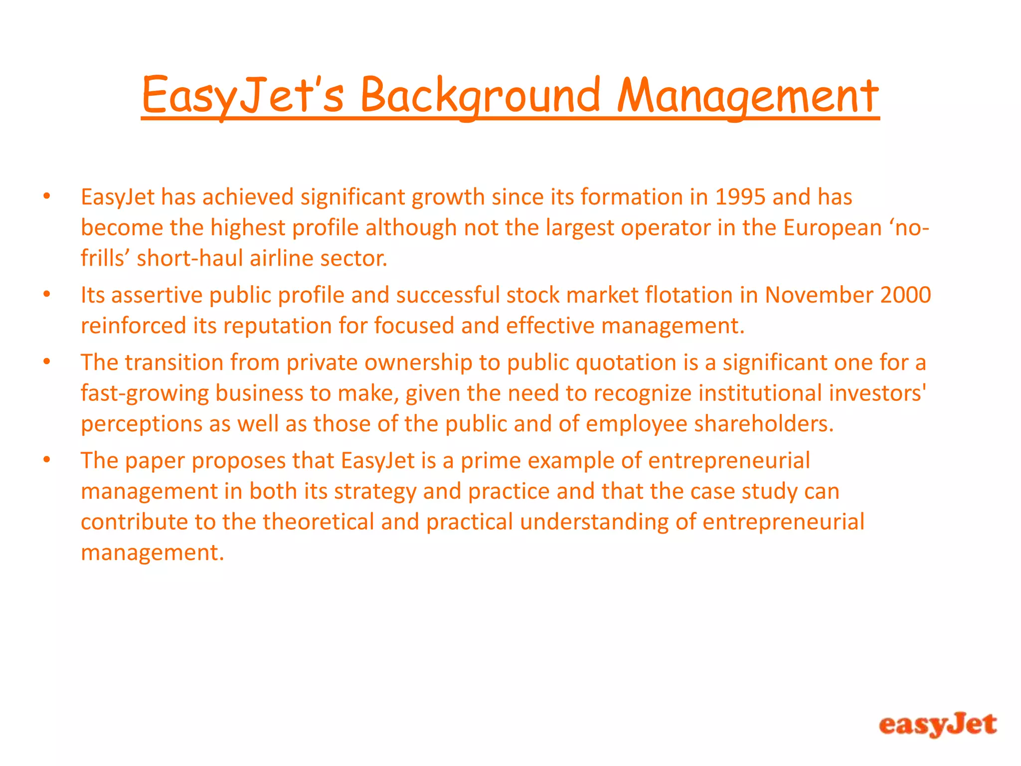 EasyJet has achieved significant growth since its formation in 1995 and has become the highest profile although not the largest operator in the European ‘no-frills’ short-haul airline sector.Its assertive public profile and successful stock market flotation in November 2000 reinforced its reputation for focused and effective management.The transition from private ownership to public quotation is a significant one for a fast-growing business to make, given the need to recognize institutional investors' perceptions as well as those of the public and of employee shareholders.The paper proposes that EasyJet is a prime example of entrepreneurial management in both its strategy and practice and that the case study can contribute to the theoretical and practical understanding of entrepreneurial management.EasyJet’s Background Management 