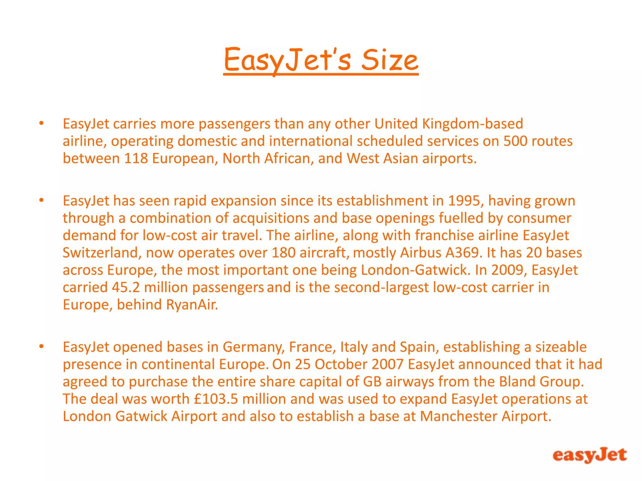 EasyJet carries more passengers than any other United Kingdom-based airline, operating domestic and international scheduled services on 500 routes between 118 European, North African, and West Asian airports.EasyJet has seen rapid expansion since its establishment in 1995, having grown through a combination of acquisitions and base openings fuelled by consumer demand for low-cost air travel. The airline, along with franchise airline EasyJet Switzerland, now operates over 180 aircraft,mostly Airbus A369. It has 20 bases across Europe, the most important one being London-Gatwick. In 2009, EasyJet carried 45.2 million passengersand is the second-largest low-cost carrier in Europe, behind RyanAir.EasyJet opened bases in Germany, France, Italy and Spain, establishing a sizeable presence in continental Europe.On 25 October 2007 EasyJet announced that it had agreed to purchase the entire share capital of GB airways from the Bland Group. The deal was worth £103.5 million and was used to expand EasyJet operations at London Gatwick Airport and also to establish a base at Manchester Airport.EasyJet’s Size 
