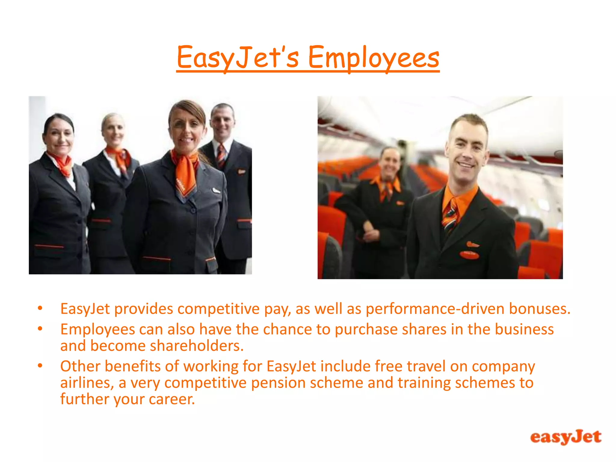 EasyJet provides competitive pay, as well as performance-driven bonuses.Employees can also have the chance to purchase shares in the business and become shareholders.Other benefits of working for EasyJet include free travel on company airlines, a very competitive pension scheme and training schemes to further your career.EasyJet’s Employees 