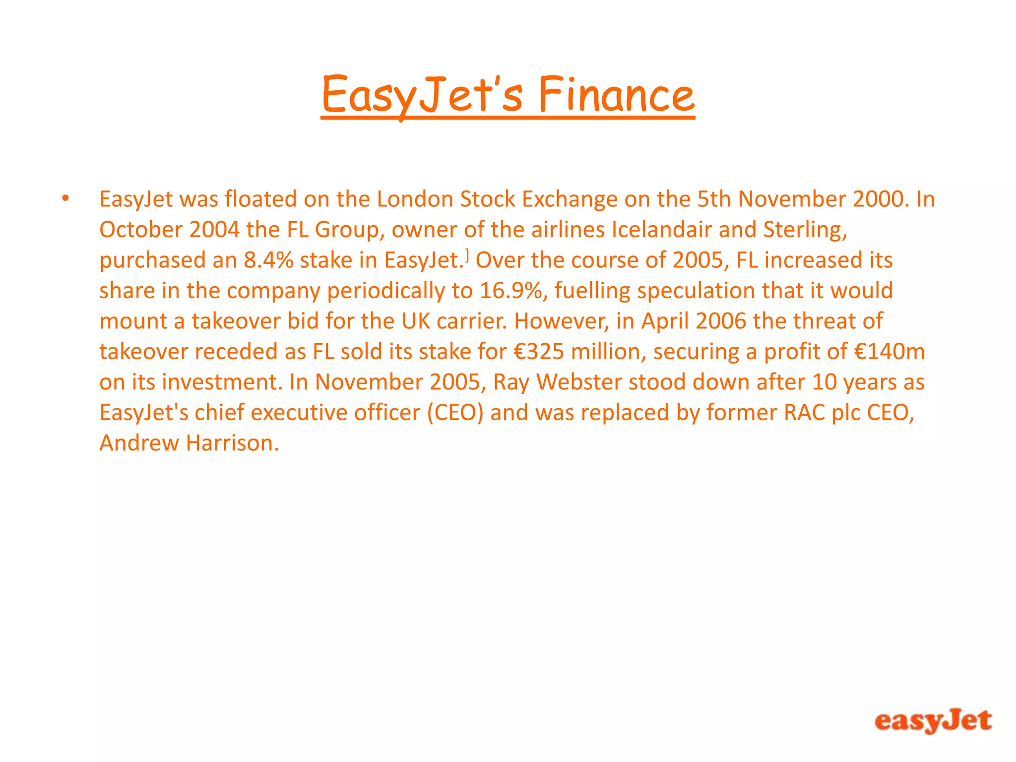EasyJet was floated on the London Stock Exchange on the 5th November 2000. In October 2004 the FL Group, owner of the airlines Icelandair and Sterling, purchased an 8.4% stake in EasyJet.]Over the course of 2005, FL increased its share in the company periodically to 16.9%, fuelling speculation that it would mount a takeover bid for the UK carrier. However, in April 2006 the threat of takeover receded as FL sold its stake for €325 million, securing a profit of €140m on its investment. In November 2005, Ray Webster stood down after 10 years as EasyJet's chief executive officer (CEO) and was replaced by former RAC plc CEO, Andrew Harrison.EasyJet’s Finance 