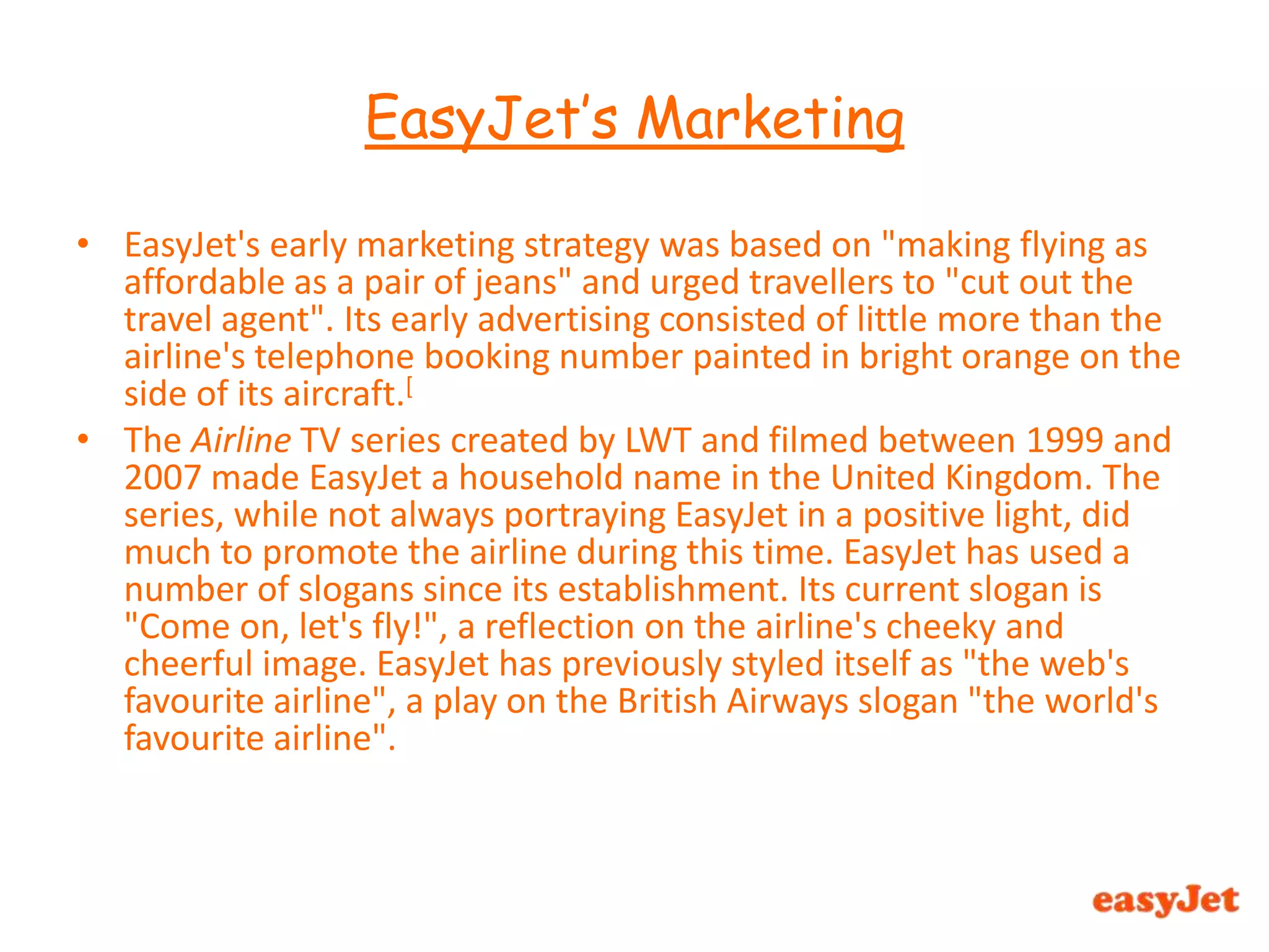 EasyJet's early marketing strategy was based on "making flying as affordable as a pair of jeans" and urged travellers to "cut out the travel agent". Its early advertising consisted of little more than the airline's telephone booking number painted in bright orange on the side of its aircraft.[The Airline TV series created by LWT and filmed between 1999 and 2007 made EasyJet a household name in the United Kingdom. The series, while not always portraying EasyJet in a positive light, did much to promote the airline during this time. EasyJet has used a number of slogans since its establishment. Its current slogan is "Come on, let's fly!", a reflection on the airline's cheeky and cheerful image. EasyJet has previously styled itself as "the web's favourite airline", a play on the British Airways slogan "the world's favourite airline".EasyJet’s Marketing 
