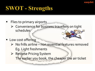  Flies to primary airports
 Convenience for business travellers on tight
schedules
 Low cost offering
 No frills airline – non essential features removed
Eg. Light freshments
 Reverse Pricing System
The earlier you book, the cheaper the air ticket
 