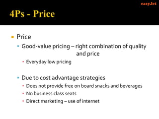  Price
 Good-value pricing – right combination of quality
and price
▪ Everyday low pricing
 Due to cost advantage strategies
▪ Does not provide free on board snacks and beverages
▪ No business class seats
▪ Direct marketing – use of internet
 