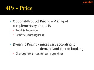  Optional-Product Pricing – Pricing of
complementary products
▪ Food & Beverages
▪ Priority Boarding Pass
 Dynamic Pricing - prices vary according to
demand and date of booking
▪ Charges low prices for early bookings
 