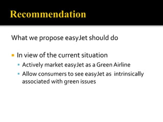 What we propose easyJet should do
 In view of the current situation
 Actively market easyJet as a Green Airline
 Allow consumers to see easyJet as intrinsically
associated with green issues
 