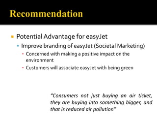  PotentialAdvantage for easyJet
 Improve branding of easyJet (Societal Marketing)
▪ Concerned with making a positive impact on the
environment
▪ Customers will associate easyJet with being green
“Consumers not just buying an air ticket,
they are buying into something bigger, and
that is reduced air pollution”
 