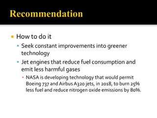  How to do it
 Seek constant improvements into greener
technology
 Jet engines that reduce fuel consumption and
emit less harmful gases
▪ NASA is developing technology that would permit
Boeing 737 and Airbus A320 jets, in 2018, to burn 25%
less fuel and reduce nitrogen oxide emissions by 80%.
 