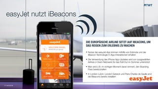 easyJet nutzt iBeacons
© www.twt.de
DIE EUROPÄISCHE AIRLINE SETZT AUF IBEACONS, UM
DAS REISEN ZUM ERLEBNIS ZU MACHEN
!! Nutzer der easyJet-App können mithilfe von Estimote und der
iBeacon-Technologie In-App-Interaktionen erhalten
! Die Verwendung des iPhone App-Updates wird von ausgewählten
Airlines in ihrem Netzwerk für das Roll-Out im Sommer unterstützt
! Man wird z.B. im richtigen Moment daran erinnert, den Boarding  
Pass bereitzuhalten
! In London Luton, London Gatwick und Paris Charles de Gaulle sind
die iBeacons bereits installiert
!
 
