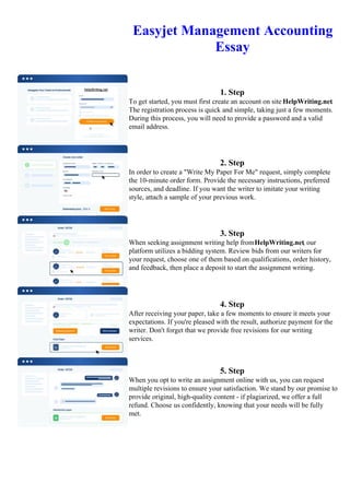 Easyjet Management Accounting
Essay
1. Step
To get started, you must first create an account on site HelpWriting.net.
The registration process is quick and simple, taking just a few moments.
During this process, you will need to provide a password and a valid
email address.
2. Step
In order to create a "Write My Paper For Me" request, simply complete
the 10-minute order form. Provide the necessary instructions, preferred
sources, and deadline. If you want the writer to imitate your writing
style, attach a sample of your previous work.
3. Step
When seeking assignment writing help fromHelpWriting.net, our
platform utilizes a bidding system. Review bids from our writers for
your request, choose one of them based on qualifications, order history,
and feedback, then place a deposit to start the assignment writing.
4. Step
After receiving your paper, take a few moments to ensure it meets your
expectations. If you're pleased with the result, authorize payment for the
writer. Don't forget that we provide free revisions for our writing
services.
5. Step
When you opt to write an assignment online with us, you can request
multiple revisions to ensure your satisfaction. We stand by our promise to
provide original, high-quality content - if plagiarized, we offer a full
refund. Choose us confidently, knowing that your needs will be fully
met.
Easyjet Management Accounting EssayEasyjet Management Accounting Essay
 