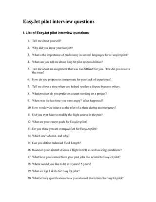EasyJet pilot interview questions

I. List of EasyJet pilot interview questions

   1. Tell me about yourself?

   2. Why did you leave your last job?

   3. What is the importance of proficiency in several languages for a EasyJet pilot?

   4. What can you tell me about EasyJet pilot responsibilities?

   5. Tell me about an assignment that was too difficult for you. How did you resolve
      the issue?

   6. How do you propose to compensate for your lack of experience?

   7. Tell me about a time when you helped resolve a dispute between others.

   8. What position do you prefer on a team working on a project?

   9. When was the last time you were angry? What happened?

   10. How would you behave as the pilot of a plane during an emergency?

   11. Did you ever have to modify the flight course in the past?

   12. What are your career goals for EasyJet pilot?

   13. Do you think you are overqualified for EasyJet pilot?

   14. Which one’s do not, and why?

   15. Can you define Balanced Field Length?

   16. Based on your aircraft discuss a flight in IFR as well as icing-conditions?

   17. What have you learned from your past jobs that related to EasyJet pilot?

   18. Where would you like to be in 3 years? 5 years?

   19. What are top 3 skills for EasyJet pilot?

   20. What tertiary qualifications have you attained that related to EasyJet pilot?
 