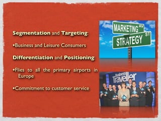 Segmentation and Targeting:

•Business and Leisure Consumers
Differentiation and Positioning:

•Flies to all the primary airports in
  Europe

•Commitment to customer service
 