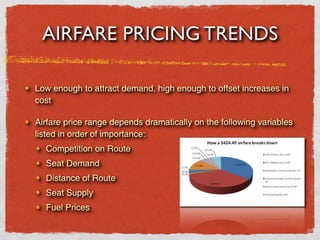 AIRFARE PRICING TRENDS

Low enough to attract demand, high enough to offset increases in
cost

Airfare price range depends dramatically on the following variables
listed in order of importance:
  Competition on Route
  Seat Demand
  Distance of Route
  Seat Supply
  Fuel Prices
 