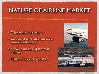 NATURE OF AIRLINE MARKET


Oligopolistic competition

Consists of some older and major
conventional airlines

A few up and coming low cost
carriers

Rival consciousness prevalent
 