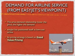 DEMAND FOR AIRLINE SERVICE
(FROM EASYJET’S VIEWPOINT)

The price-demand relationship: lower the
price, the higher the demand

easyJet has positioned itself as low-cost
airline

Its pricing strategy is based on Good
Value Pricing
 