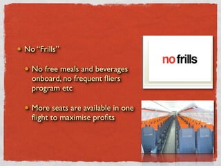 No “Frills”

  No free meals and beverages
  onboard, no frequent ﬂiers
  program etc

  More seats are available in one
  ﬂight to maximise proﬁts
 