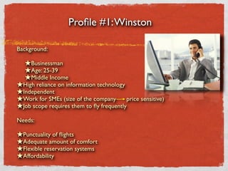 Proﬁle #1: Winston

Background:

  ★Businessman
  ★Age: 25-39
  ★Middle Income
★High reliance on information technology
★Independent
★Work for SMEs (size of the company price sensitive)
★Job scope requires them to ﬂy frequently
Needs:

★Punctuality of ﬂights
★Adequate amount of comfort
★Flexible reservation systems
★Affordability
 