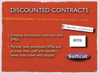 DISCOUNTED CONTRACTS


Develop discounted contracts with
SMEs

Partner with prominent SMEs and
provide their staff with beneﬁts
when they travel with easyJet
 