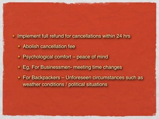 Implement full refund for cancellations within 24 hrs

  Abolish cancellation fee

  Psychological comfort – peace of mind

  Eg, For Businessmen- meeting time changes

  For Backpackers – Unforeseen circumstances such as
  weather conditions / political situations
 