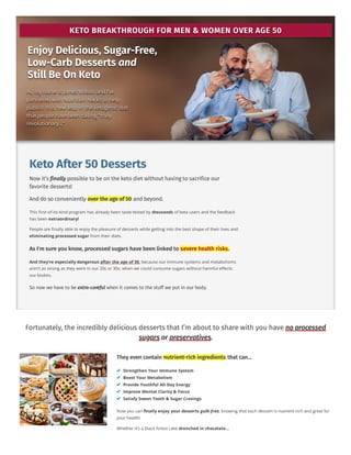 KETO BREAKTHROUGH FOR MEN & WOMEN OVER AGE 50
KETO BREAKTHROUGH FOR MEN & WOMEN OVER AGE 50
KETO BREAKTHROUGH FOR MEN & WOMEN OVER AGE 50
KETO BREAKTHROUGH FOR MEN & WOMEN OVER AGE 50
KETO BREAKTHROUGH FOR MEN & WOMEN OVER AGE 50
KETO BREAKTHROUGH FOR MEN & WOMEN OVER AGE 50
KETO BREAKTHROUGH FOR MEN & WOMEN OVER AGE 50
KETO BREAKTHROUGH FOR MEN & WOMEN OVER AGE 50
Enjoy Delicious, Sugar-Free,
Enjoy Delicious, Sugar-Free,
Enjoy Delicious, Sugar-Free,
Enjoy Delicious, Sugar-Free,
Enjoy Delicious, Sugar-Free,
Enjoy Delicious, Sugar-Free,
Enjoy Delicious, Sugar-Free,
Enjoy Delicious, Sugar-Free,
Low-Carb Desserts
Low-Carb Desserts
Low-Carb Desserts
Low-Carb Desserts
Low-Carb Desserts
Low-Carb Desserts
Low-Carb Desserts
Low-Carb Desserts and
and
and
and
and
and
and
and
Still Be On Keto
Still Be On Keto
Still Be On Keto
Still Be On Keto
Still Be On Keto
Still Be On Keto
Still Be On Keto
Still Be On Keto
Hi, my name is James Wilson and I’ve
Hi, my name is James Wilson and I’ve
Hi, my name is James Wilson and I’ve
Hi, my name is James Wilson and I’ve
Hi, my name is James Wilson and I’ve
Hi, my name is James Wilson and I’ve
Hi, my name is James Wilson and I’ve
Hi, my name is James Wilson and I’ve
partnered with Nutrition Hacks to help
partnered with Nutrition Hacks to help
partnered with Nutrition Hacks to help
partnered with Nutrition Hacks to help
partnered with Nutrition Hacks to help
partnered with Nutrition Hacks to help
partnered with Nutrition Hacks to help
partnered with Nutrition Hacks to help
publish this new leap in the ketogenic diet
publish this new leap in the ketogenic diet
publish this new leap in the ketogenic diet
publish this new leap in the ketogenic diet
publish this new leap in the ketogenic diet
publish this new leap in the ketogenic diet
publish this new leap in the ketogenic diet
publish this new leap in the ketogenic diet
that people have been calling “truly
that people have been calling “truly
that people have been calling “truly
that people have been calling “truly
that people have been calling “truly
that people have been calling “truly
that people have been calling “truly
that people have been calling “truly
revolutionary…”
revolutionary…”
revolutionary…”
revolutionary…”
revolutionary…”
revolutionary…”
revolutionary…”
revolutionary…”
Keto After 50 Desserts
Now it’s finally possible to be on the keto diet without having to sacrifice our
favorite desserts!
And do so conveniently over the age of 50 and beyond.
This first-of-its-kind program has already been taste-tested by thousands of beta users and the feedback
has been extraordinary!
People are finally able to enjoy the pleasure of desserts while getting into the best shape of their lives and
eliminating processed sugar from their diets.
As I'm sure you know, processed sugars have been linked to severe health risks.
And they’re especially dangerous after the age of 50, because our immune systems and metabolisms
aren’t as strong as they were in our 20s or 30s, when we could consume sugars without harmful effects
our bodies.
So now we have to be extra-careful when it comes to the stuff we put in our body.
Fortunately, the incredibly delicious desserts that I’m about to share with you have no processed
sugars or preservatives.
They even contain nutrient-rich ingredients that can…
Strengthen Your Immune System
Boost Your Metabolism
Provide Youthful All-Day Energy
Improve Mental Clarity & Focus
Satisfy Sweet Tooth & Sugar Cravings
Now you can finally enjoy your desserts guilt-free, knowing that each dessert is nutrient-rich and great for
your health!
Whether it’s a black forest cake drenched in chocolate…
 