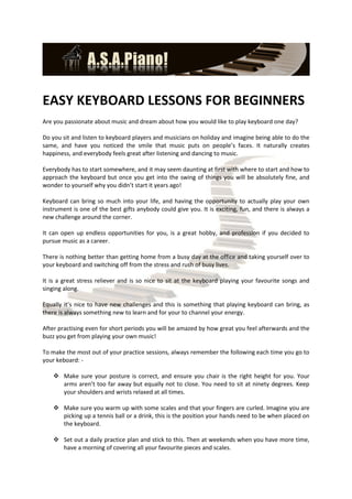 EASY KEYBOARD LESSONS FOR BEGINNERS
Are you passionate about music and dream about how you would like to play keyboard one day?

Do you sit and listen to keyboard players and musicians on holiday and imagine being able to do the
same, and have you noticed the smile that music puts on people’s faces. It naturally creates
happiness, and everybody feels great after listening and dancing to music.

Everybody has to start somewhere, and it may seem daunting at first with where to start and how to
approach the keyboard but once you get into the swing of things you will be absolutely fine, and
wonder to yourself why you didn’t start it years ago!

Keyboard can bring so much into your life, and having the opportunity to actually play your own
instrument is one of the best gifts anybody could give you. It is exciting, fun, and there is always a
new challenge around the corner.

It can open up endless opportunities for you, is a great hobby, and profession if you decided to
pursue music as a career.

There is nothing better than getting home from a busy day at the office and taking yourself over to
your keyboard and switching off from the stress and rush of busy lives.

It is a great stress reliever and is so nice to sit at the keyboard playing your favourite songs and
singing along.

Equally it’s nice to have new challenges and this is something that playing keyboard can bring, as
there is always something new to learn and for your to channel your energy.

After practising even for short periods you will be amazed by how great you feel afterwards and the
buzz you get from playing your own music!

To make the most out of your practice sessions, always remember the following each time you go to
your keboard: -

     Make sure your posture is correct, and ensure you chair is the right height for you. Your
      arms aren’t too far away but equally not to close. You need to sit at ninety degrees. Keep
      your shoulders and wrists relaxed at all times.

     Make sure you warm up with some scales and that your fingers are curled. Imagine you are
      picking up a tennis ball or a drink, this is the position your hands need to be when placed on
      the keyboard.

     Set out a daily practice plan and stick to this. Then at weekends when you have more time,
      have a morning of covering all your favourite pieces and scales.
 