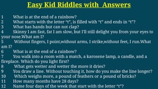 Easy Kid Riddles with Answers
1 What is at the end of a rainbow?
2 What starts with the letter “t”, is filled with “t” and ends in “t”?
3 What has hands but can not clap?
4 Skinny I am fast, fat I am slow, but I'll still delight you from your eyes to
your nose.What am I?
5 Without fingers, I point,without arms, I strike,without feet, I run.What
am I?
6 What is at the end of a rainbow?
7 You walk into a room with a match, a karosene lamp, a candle, and a
fireplace. Which do you light first?
8 What gets wetter and wetter the more it dries?
9 You draw a line. Without touching it, how do you make the line longer?
10 Which weighs more, a pound of feathers or a pound of bricks?
11 How many months have 28 days?
12 Name four days of the week that start with the letter “t”?
 