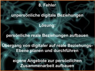 8. Fehler

    unpersönliche digitale Beziehungen

                 Lösung:

  persönliche reale Beziehungen aufbauen

Übergang von digitaler auf reale Beziehungs-
      Ebene planen und durchführen

     eigene Angebote zur persönlichen
         Zusammenarbeit aufbauen
 