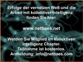Erfolge der vernetzen Welt und die
 Arbeit mit kollektiver Intelligenz
         finden Sie hier:

       www.netbaes.net

Werden Sie Mitglied im kollektiven
      Intelligenz Chapter.
    Teilnahme ist kostenlos.
 Anmeldung: info@netbaes.com
 