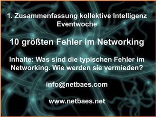 1. Zusammenfassung kollektive Intelligenz
             Eventwoche

10 größten Fehler im Networking
Inhalte: Was sind die typischen Fehler im
 Networking. Wie werden sie vermieden?

           info@netbaes.com

            www.netbaes.net
 