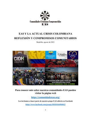 1
EAS Y LA ACTUAL CRISIS COLOMBIANA
REFLEXIÓN Y COMPROMISOS COMUNITARIOS
Medellín, agosto de 2021
Para conocer más sobre nuestras comunidades EAS pueden
visitar la página web
https://comunidadeseas.org/
Les invitamos a hacer parte de nuestro grupo EAS abierto en Facebook
https://www.facebook.com/groups/301034164904012
 