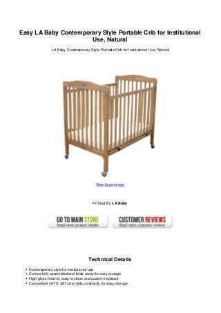 Easy LA Baby Contemporary Style Portable Crib for Institutional
Use, Natural
LA Baby Contemporary Style Portable Crib for Institutional Use, Natural
View large image
Product By LA Baby
Technical Details
Contemporary style for institutional use
Comes fully assembled and folds away for easy storage
High-gloss finish is easy to clean and scratch resistant
Convenient 24? X 38? size folds compactly for easy storage
 