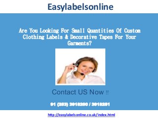 Are You Looking For Small Quantities Of Custom
Clothing Labels & Decorative Tapes For Your
Garments?
Easylabelsonline
Contact US Now !!
91 (253) 3918200 / 3918251
http://easylabelsonline.co.uk/index.html
 