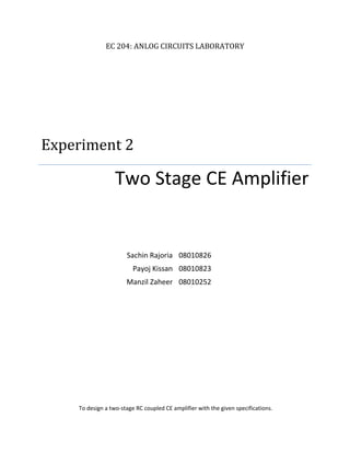 EC 204: ANLOG CIRCUITS LABORATORY
Experiment 2
Two Stage CE Amplifier
Sachin Rajoria 08010826
Payoj Kissan 08010823
Manzil Zaheer 08010252
To design a two-stage RC coupled CE amplifier with the given specifications.
 